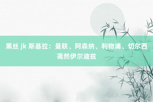 黑丝 jk 斯基拉：曼联、阿森纳、利物浦、切尔西蔼然伊尔迪兹