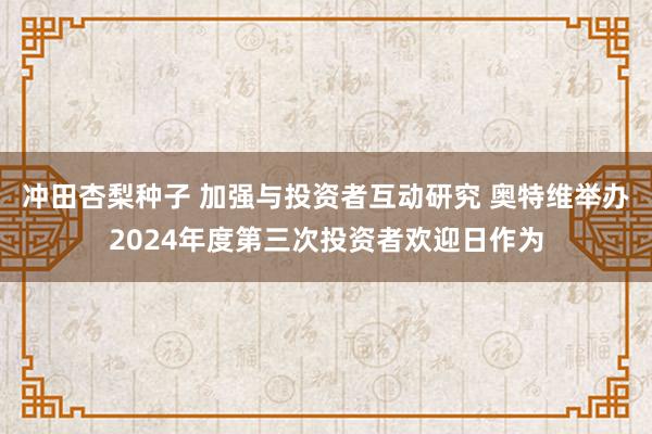 冲田杏梨种子 加强与投资者互动研究 奥特维举办2024年度第三次投资者欢迎日作为