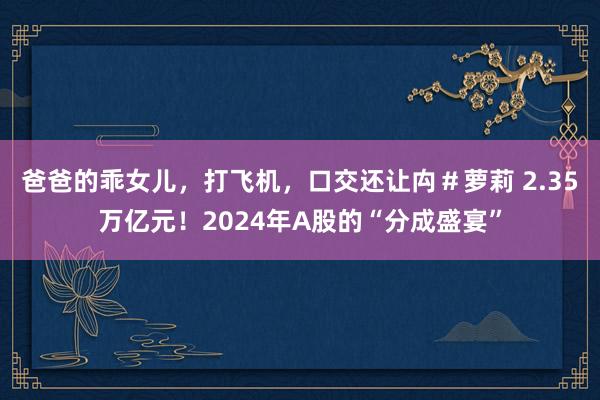 爸爸的乖女儿，打飞机，口交还让禸＃萝莉 2.35万亿元！2024年A股的“分成盛宴”