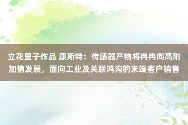 立花里子作品 康斯特：传感器产物将冉冉向高附加值发展，面向工业及关联鸿沟的末端客户销售