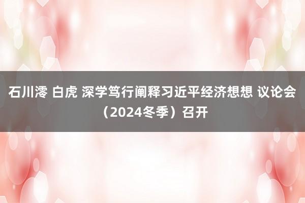 石川澪 白虎 深学笃行阐释习近平经济想想 议论会（2024冬季）召开