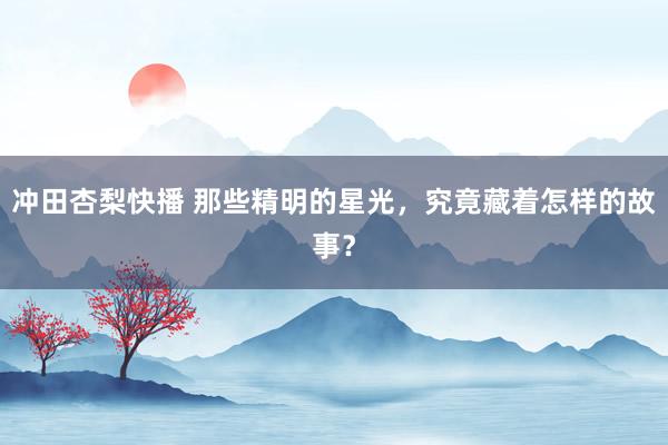 冲田杏梨快播 那些精明的星光，究竟藏着怎样的故事？