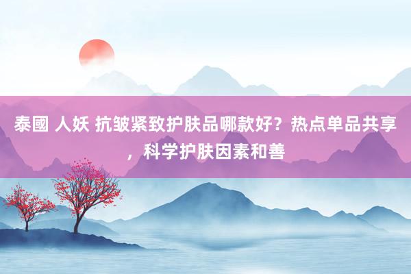 泰國 人妖 抗皱紧致护肤品哪款好？热点单品共享，科学护肤因素和善
