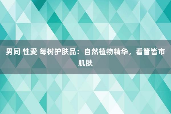 男同 性愛 每树护肤品：自然植物精华，看管皆市肌肤