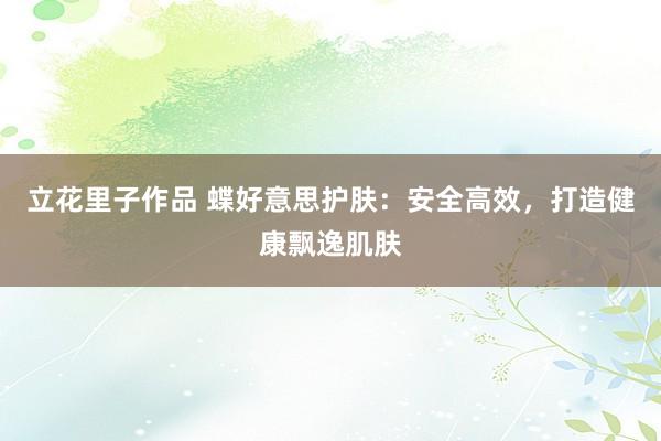 立花里子作品 蝶好意思护肤：安全高效，打造健康飘逸肌肤