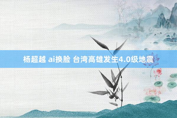 杨超越 ai换脸 台湾高雄发生4.0级地震