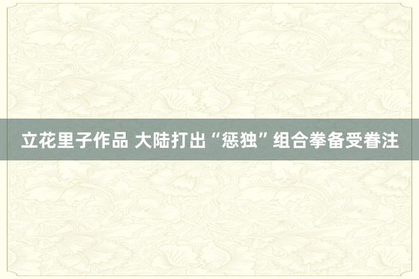 立花里子作品 大陆打出“惩独”组合拳备受眷注