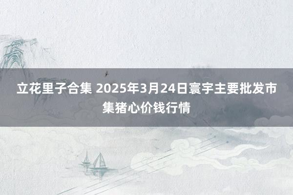 立花里子合集 2025年3月24日寰宇主要批发市集猪心价钱行情
