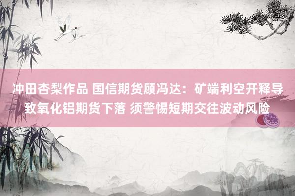 冲田杏梨作品 国信期货顾冯达：矿端利空开释导致氧化铝期货下落 须警惕短期交往波动风险