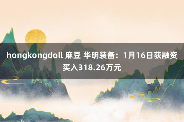 hongkongdoll 麻豆 华明装备：1月16日获融资买入318.26万元