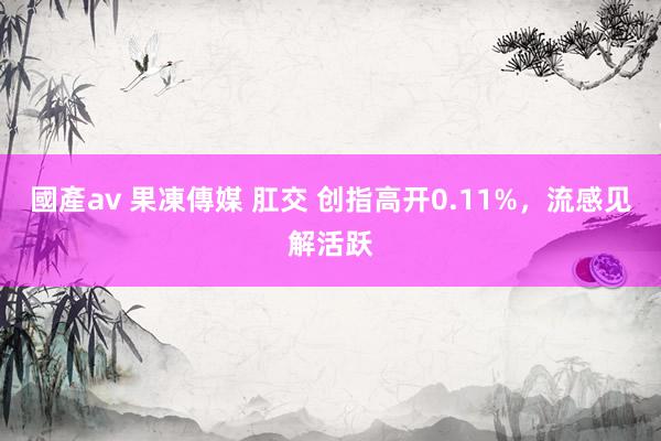國產av 果凍傳媒 肛交 创指高开0.11%，流感见解活跃