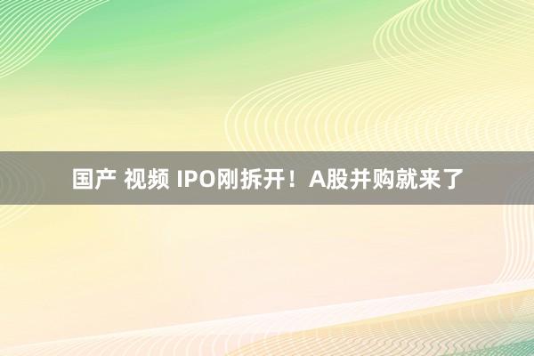 国产 视频 IPO刚拆开！A股并购就来了