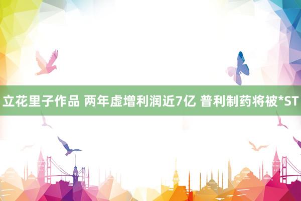 立花里子作品 两年虚增利润近7亿 普利制药将被*ST