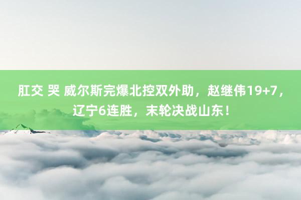 肛交 哭 威尔斯完爆北控双外助，赵继伟19+7，辽宁6连胜，末轮决战山东！