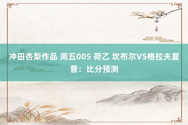 冲田杏梨作品 周五005 荷乙 坎布尔VS格拉夫夏普：比分预测