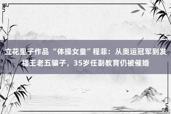立花里子作品 “体操女皇”程菲：从奥运冠军到发福王老五骗子，35岁任副教育仍被催婚