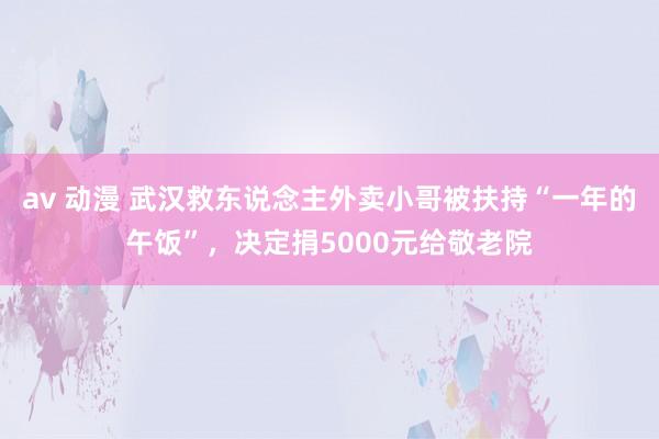 av 动漫 武汉救东说念主外卖小哥被扶持“一年的午饭”，决定捐5000元给敬老院