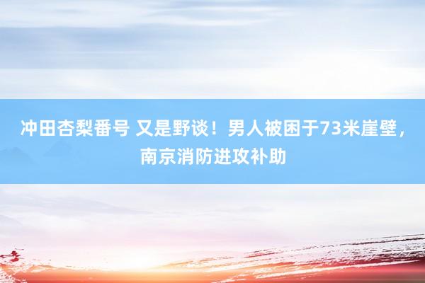 冲田杏梨番号 又是野谈！男人被困于73米崖壁，南京消防进攻补助