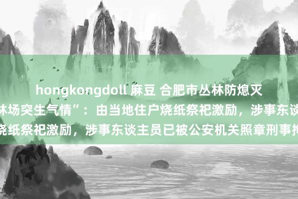 hongkongdoll 麻豆 合肥市丛林防熄灭引导部通报“庐江县东顾山林场突生气情”：由当地住户烧纸祭祀激励，涉事东谈主员已被公安机关照章刑事拘留