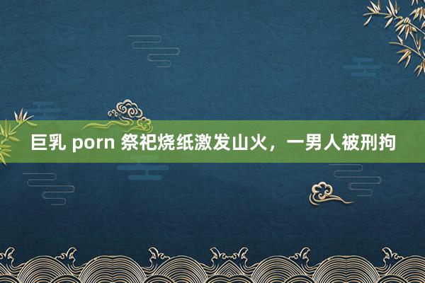 巨乳 porn 祭祀烧纸激发山火，一男人被刑拘