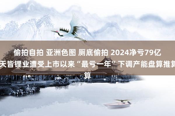 偷拍自拍 亚洲色图 厕底偷拍 2024净亏79亿 天皆锂业遭受上市以来“最亏一年”下调产能盘算推算