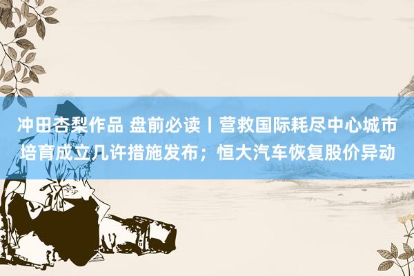冲田杏梨作品 盘前必读丨营救国际耗尽中心城市培育成立几许措施发布；恒大汽车恢复股价异动