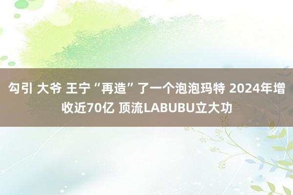 勾引 大爷 王宁“再造”了一个泡泡玛特 2024年增收近70亿 顶流LABUBU立大功