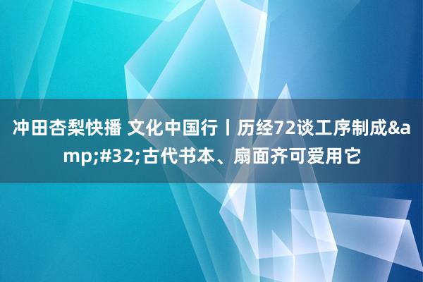 冲田杏梨快播 文化中国行丨历经72谈工序制成&#32;古代书本、扇面齐可爱用它