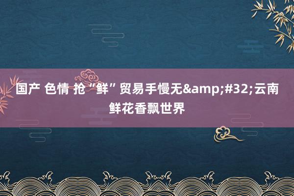 国产 色情 抢“鲜”贸易手慢无&#32;云南鲜花香飘世界