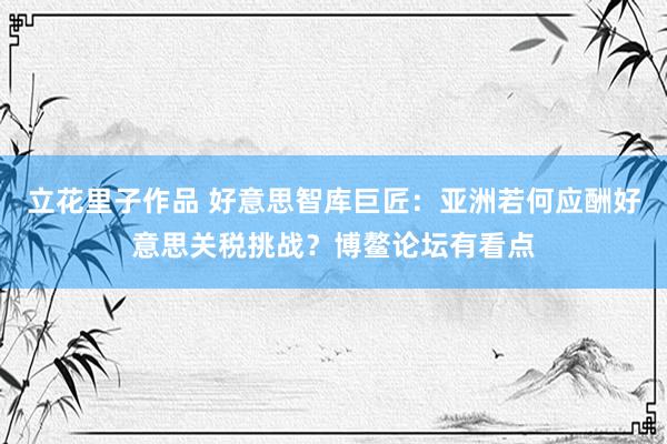 立花里子作品 好意思智库巨匠：亚洲若何应酬好意思关税挑战？博鳌论坛有看点