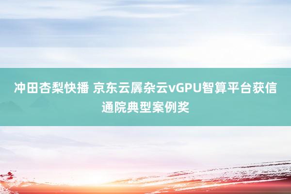 冲田杏梨快播 京东云羼杂云vGPU智算平台获信通院典型案例奖