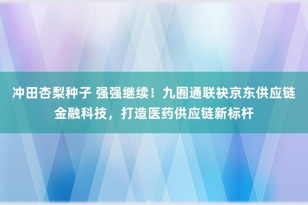 冲田杏梨种子 强强继续！九囿通联袂京东供应链金融科技，打造医药供应链新标杆