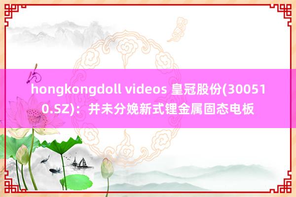hongkongdoll videos 皇冠股份(300510.SZ)：并未分娩新式锂金属固态电板