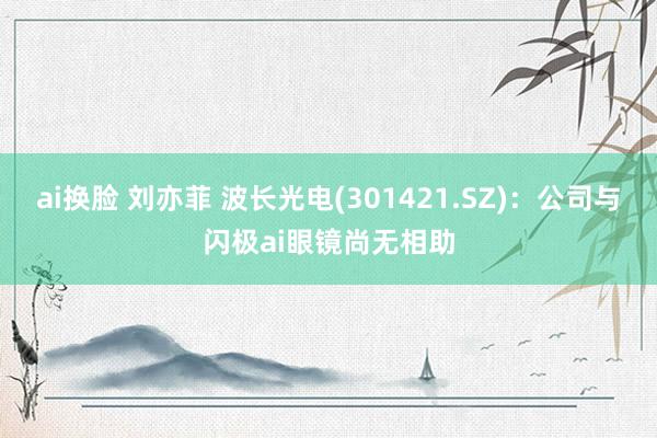 ai换脸 刘亦菲 波长光电(301421.SZ)：公司与闪极ai眼镜尚无相助