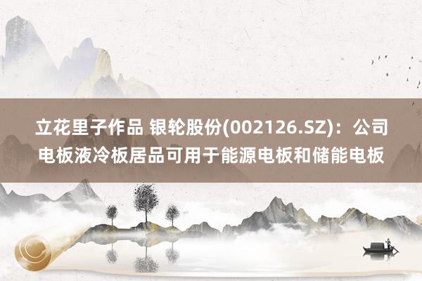 立花里子作品 银轮股份(002126.SZ)：公司电板液冷板居品可用于能源电板和储能电板