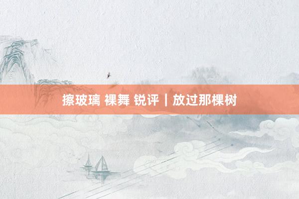 擦玻璃 裸舞 锐评｜放过那棵树