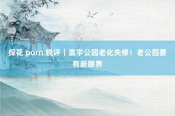 探花 porn 锐评｜寰宇公园老化失修！老公园要有新眼界