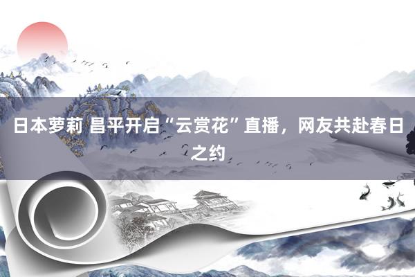 日本萝莉 昌平开启“云赏花”直播，网友共赴春日之约
