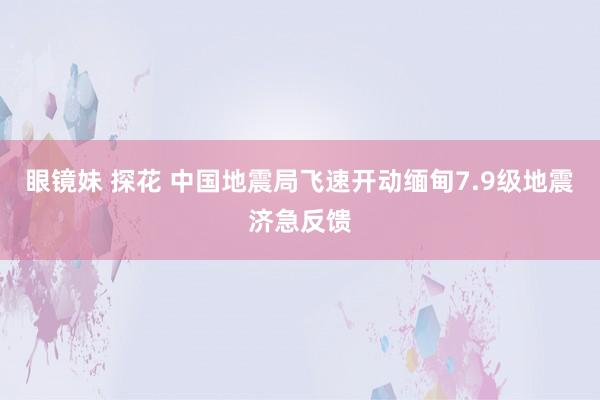 眼镜妹 探花 中国地震局飞速开动缅甸7.9级地震济急反馈