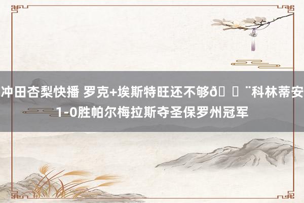 冲田杏梨快播 罗克+埃斯特旺还不够😨科林蒂安1-0胜帕尔梅拉斯夺圣保罗州冠军