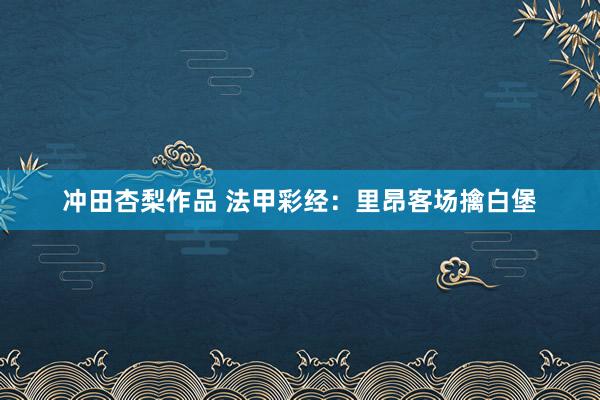 冲田杏梨作品 法甲彩经：里昂客场擒白堡