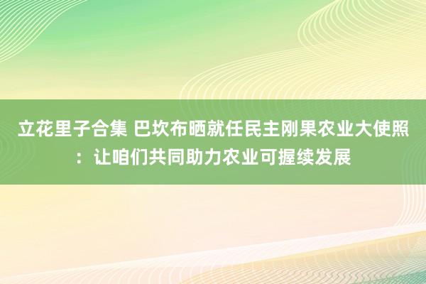 立花里子合集 巴坎布晒就任民主刚果农业大使照：让咱们共同助力农业可握续发展