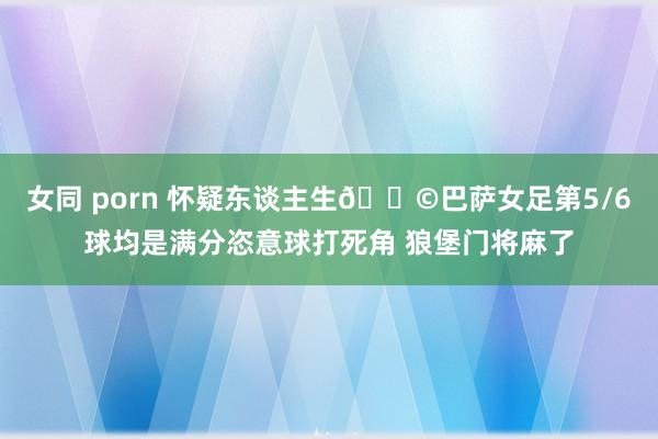 女同 porn 怀疑东谈主生😩巴萨女足第5/6球均是满分恣意球打死角 狼堡门将麻了