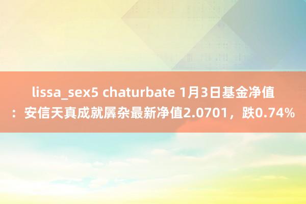 lissa_sex5 chaturbate 1月3日基金净值：安信天真成就羼杂最新净值2.0701，跌0.74%