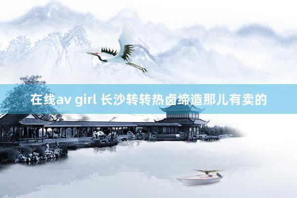 在线av girl 长沙转转热卤缔造那儿有卖的