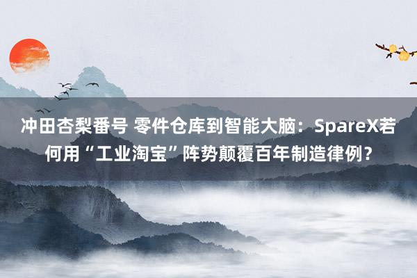 冲田杏梨番号 零件仓库到智能大脑：SpareX若何用“工业淘宝”阵势颠覆百年制造律例？