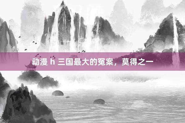动漫 h 三国最大的冤案，莫得之一