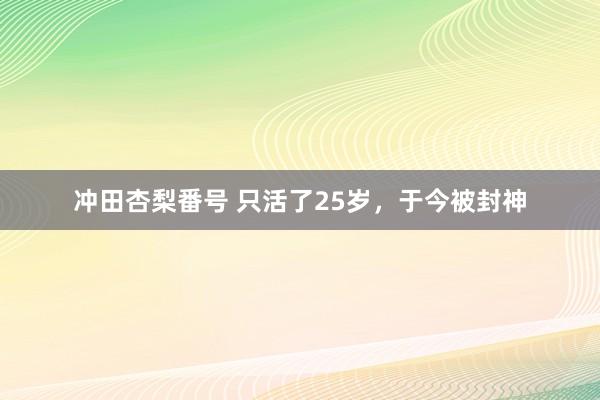 冲田杏梨番号 只活了25岁，于今被封神