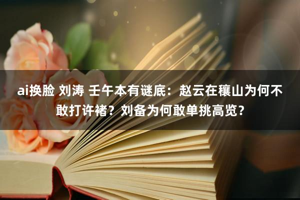 ai换脸 刘涛 壬午本有谜底：赵云在穰山为何不敢打许褚？刘备为何敢单挑高览？