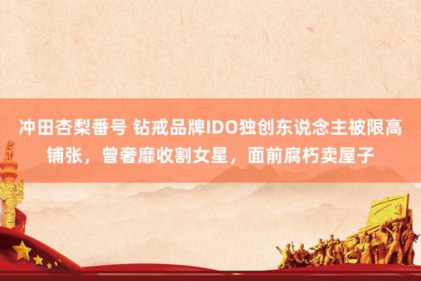 冲田杏梨番号 钻戒品牌IDO独创东说念主被限高铺张，曾奢靡收割女星，面前腐朽卖屋子